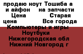 продаю ноут.Тошиба а210 и айфон 4s на запчасти › Цена ­ 1 500 › Старая цена ­ 32 000 - Все города Компьютеры и игры » Ноутбуки   . Нижегородская обл.,Нижний Новгород г.